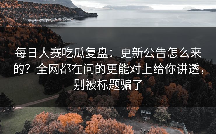 每日大赛吃瓜复盘：更新公告怎么来的？全网都在问的更能对上给你讲透，别被标题骗了