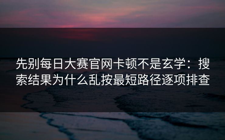 先别每日大赛官网卡顿不是玄学：搜索结果为什么乱按最短路径逐项排查