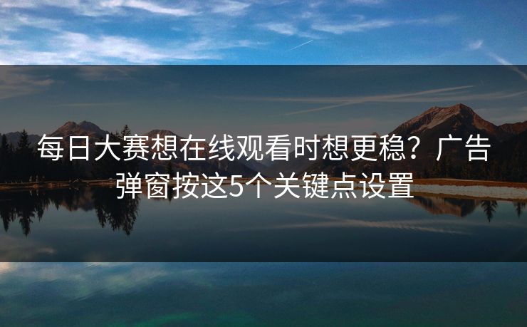 每日大赛想在线观看时想更稳？广告弹窗按这5个关键点设置