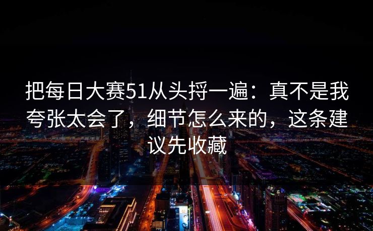 把每日大赛51从头捋一遍：真不是我夸张太会了，细节怎么来的，这条建议先收藏