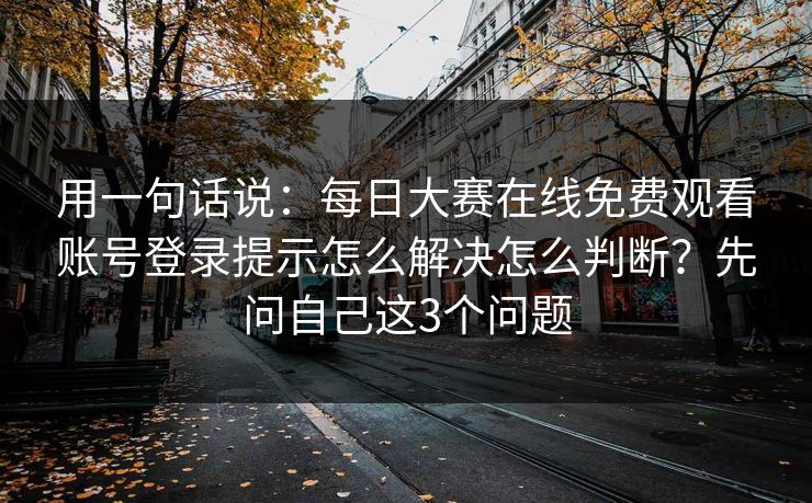 用一句话说：每日大赛在线免费观看账号登录提示怎么解决怎么判断？先问自己这3个问题