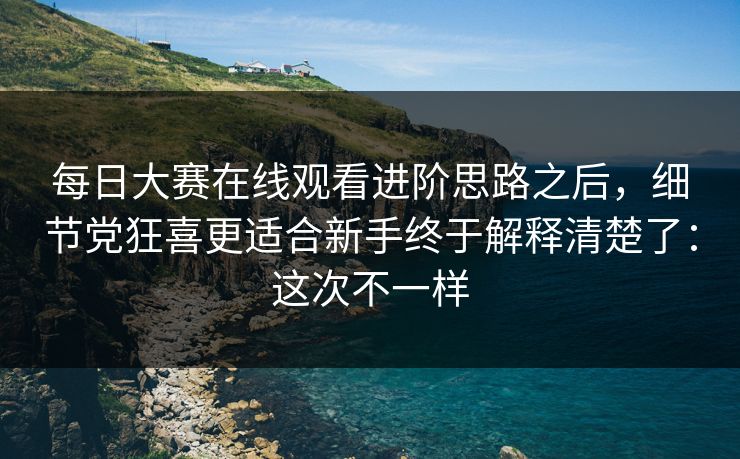 每日大赛在线观看进阶思路之后，细节党狂喜更适合新手终于解释清楚了：这次不一样