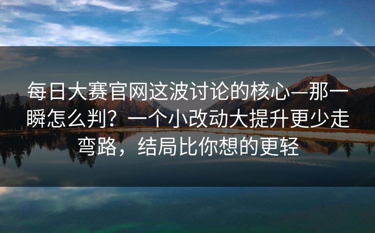 每日大赛官网这波讨论的核心—那一瞬怎么判？一个小改动大提升更少走弯路，结局比你想的更轻