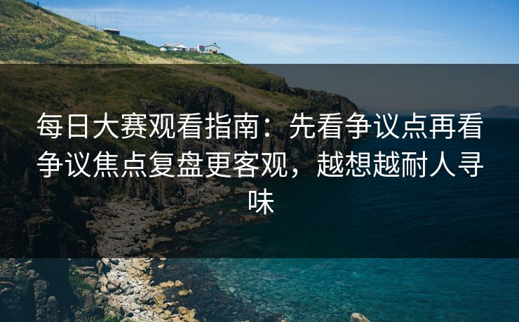 每日大赛观看指南：先看争议点再看争议焦点复盘更客观，越想越耐人寻味