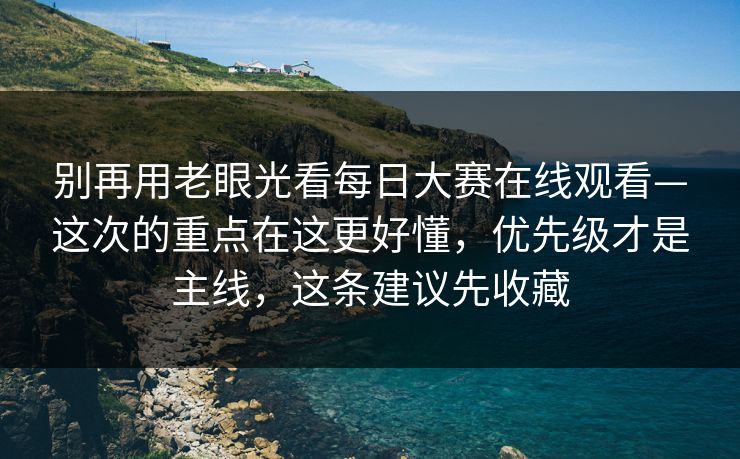 别再用老眼光看每日大赛在线观看—这次的重点在这更好懂，优先级才是主线，这条建议先收藏