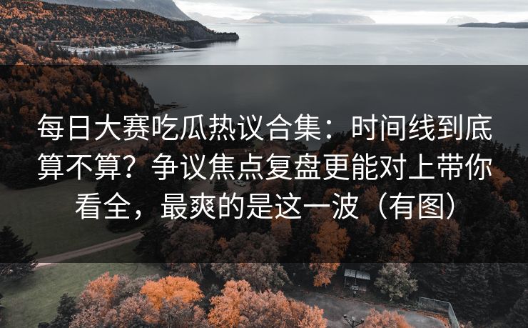 <strong>每日大赛</strong>吃瓜热议合集：时间线到底算不算？争议焦点复盘更能对上带你看全，最爽的是这一波（有图）