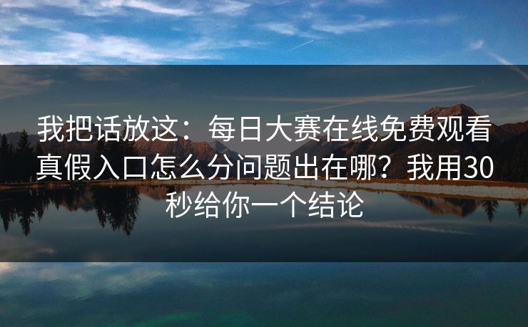 我把话放这：<strong>每日大赛</strong>在线免费观看真假入口怎么分问题出在哪？我用30秒给你一个结论