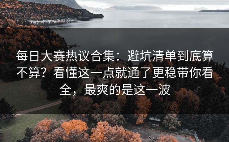 每日大赛热议合集：避坑清单到底算不算？看懂这一点就通了更稳带你看全，最爽的是这一波