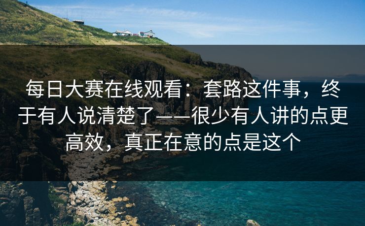 每日大赛在线观看：套路这件事，终于有人说清楚了——很少有人讲的点更高效，真正在意的点是这个
