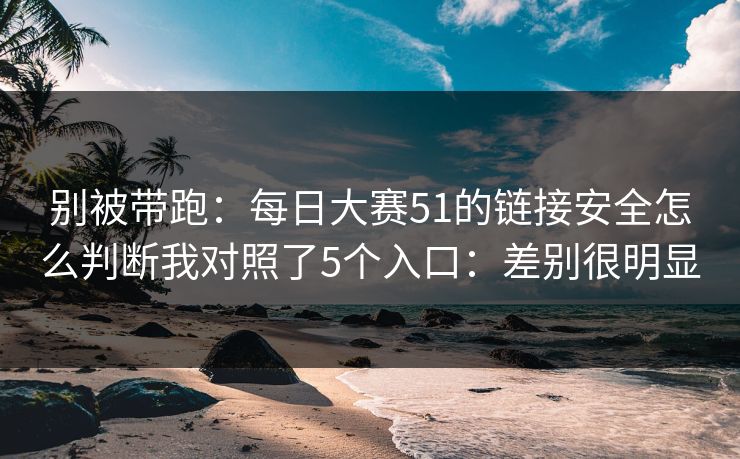 别被带跑：每日大赛51的链接安全怎么判断我对照了5个入口：差别很明显
