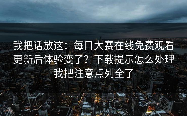 我把话放这：<strong>每日大赛</strong>在线免费观看更新后体验变了？下载提示怎么处理我把注意点列全了