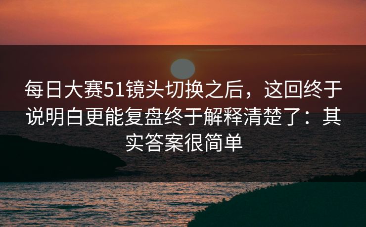 每日大赛51镜头切换之后，这回终于说明白更能复盘终于解释清楚了：其实答案很简单