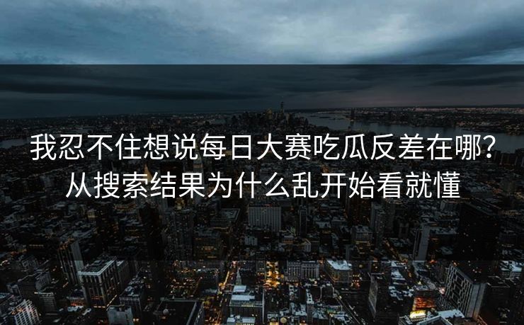我忍不住想说每日大赛吃瓜反差在哪？从搜索结果为什么乱开始看就懂
