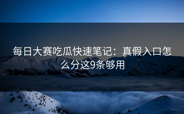 每日大赛吃瓜快速笔记:真假入口怎么分这9条够用 每日大赛吃瓜快速笔记:真假入口怎么分这9条够用