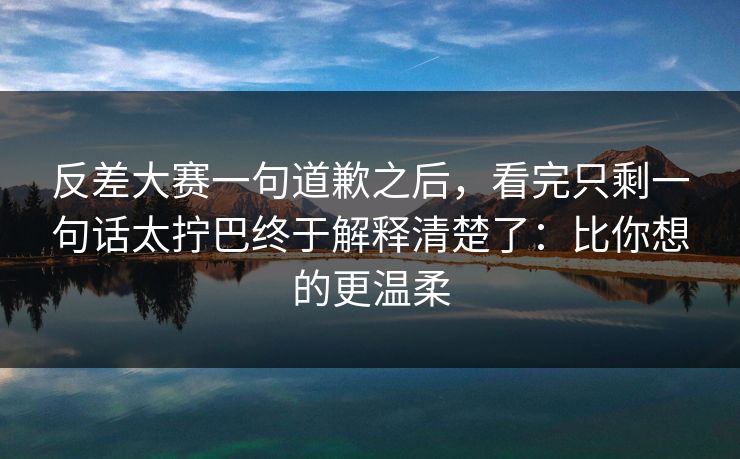 反差大赛一句道歉之后，看完只剩一句话太拧巴终于解释清楚了：比你想的更温柔
