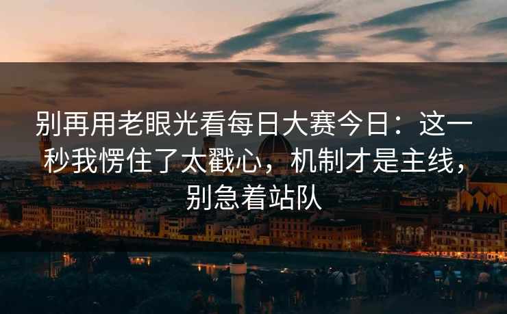 别再用老眼光看每日大赛今日：这一秒我愣住了太戳心，机制才是主线，别急着站队
