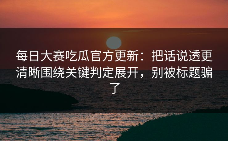 每日大赛吃瓜官方更新：把话说透更清晰围绕关键判定展开，别被标题骗了