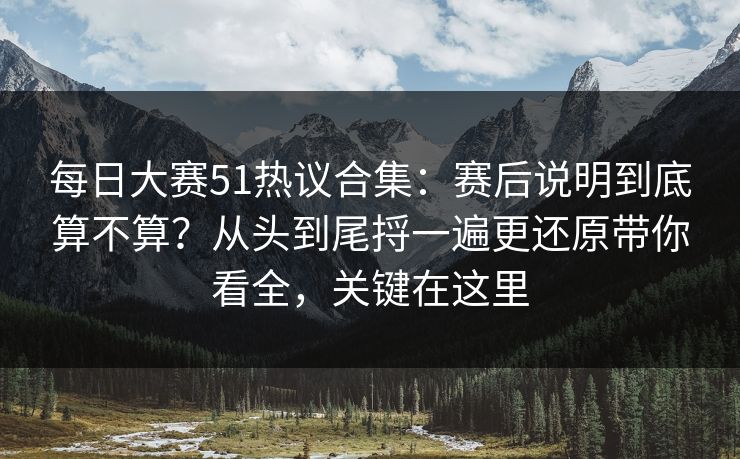 每日大赛51热议合集：赛后说明到底算不算？从头到尾捋一遍更还原带你看全，关键在这里