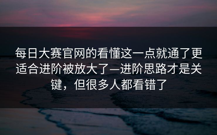 每日大赛官网的看懂这一点就通了更适合进阶被放大了—进阶思路才是关键，但很多人都看错了