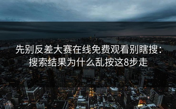 先别反差大赛在线免费观看别瞎搜：搜索结果为什么乱按这8步走