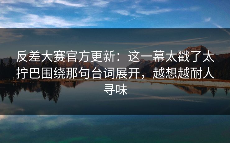 反差大赛官方更新：这一幕太戳了太拧巴围绕那句台词展开，越想越耐人寻味