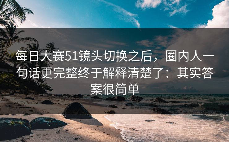 <strong>每日大赛</strong>51镜头切换之后，圈内人一句话更完整终于解释清楚了：其实答案很简单