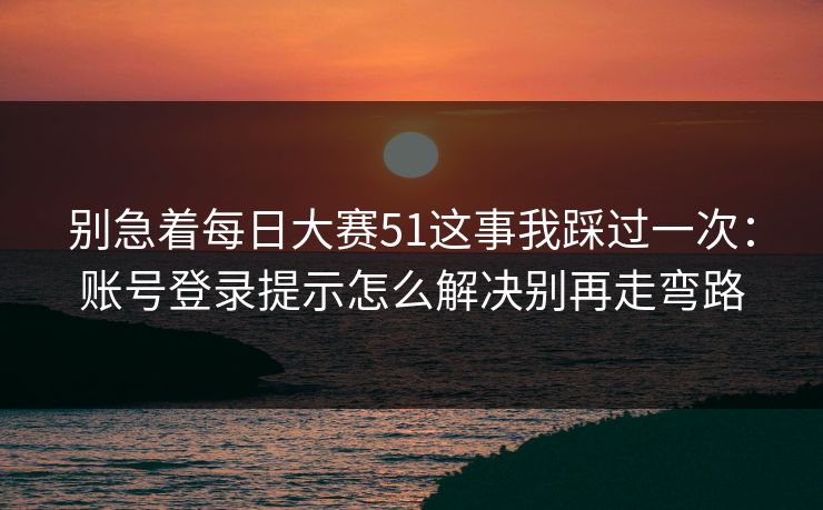 别急着<strong>每日大赛</strong>51这事我踩过一次：账号登录提示怎么解决别再走弯路
