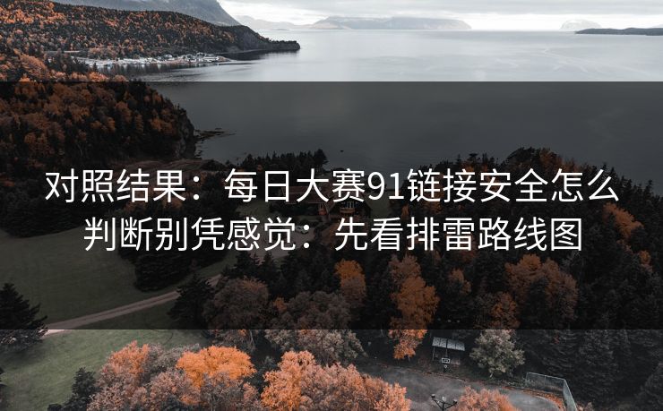 对照结果：<strong>每日大赛</strong>91链接安全怎么判断别凭感觉：先看排雷路线图