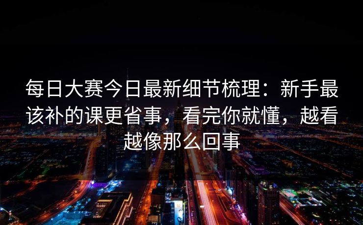 <strong>每日大赛</strong>今日最新细节梳理：新手最该补的课更省事，看完你就懂，越看越像那么回事