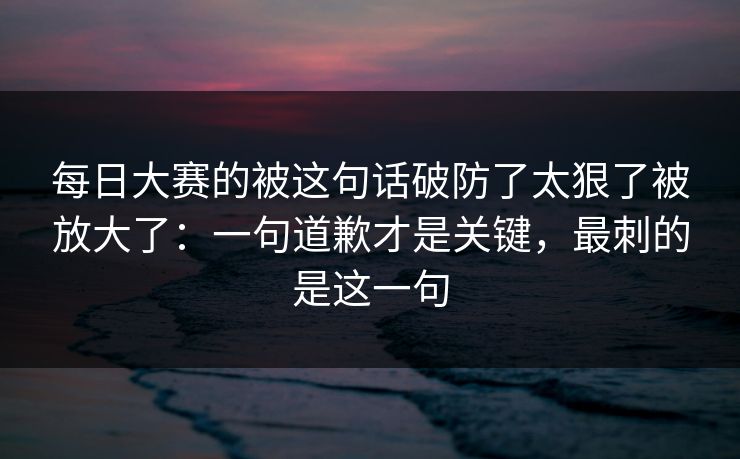 <strong>每日大赛</strong>的被这句话破防了太狠了被放大了：一句道歉才是关键，最刺的是这一句
