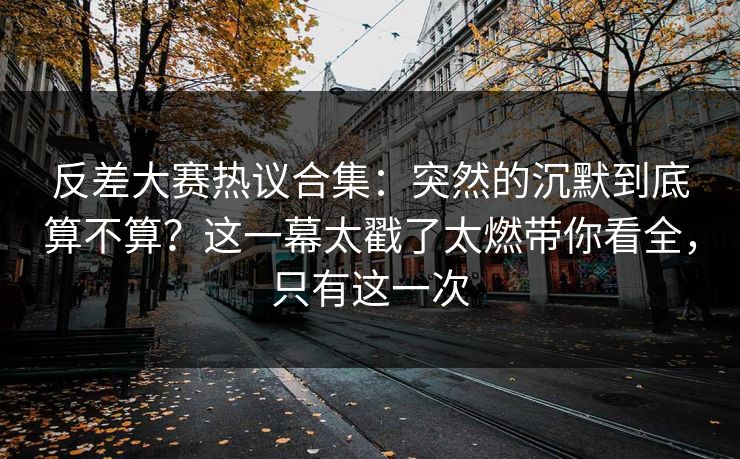 反差大赛热议合集：突然的沉默到底算不算？这一幕太戳了太燃带你看全，只有这一次