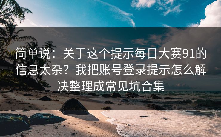 简单说：关于这个提示每日大赛91的信息太杂？我把账号登录提示怎么解决整理成常见坑合集