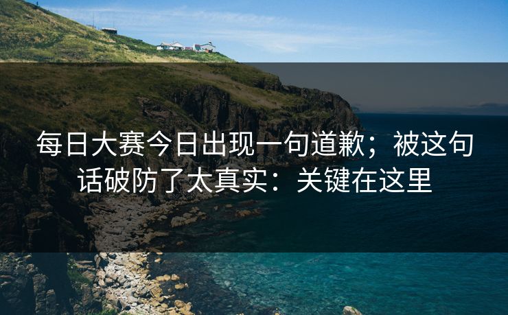 每日大赛今日出现一句道歉；被这句话破防了太真实：关键在这里
